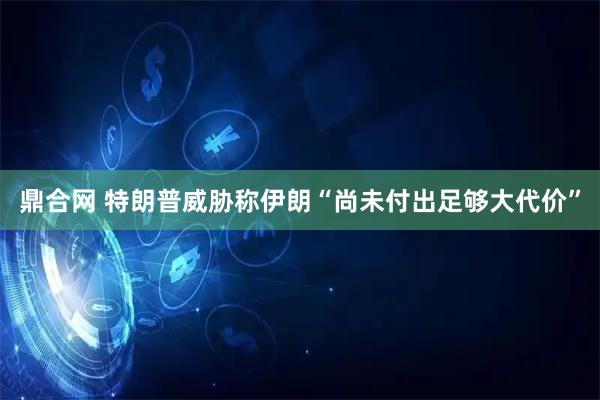 鼎合网 特朗普威胁称伊朗“尚未付出足够大代价”