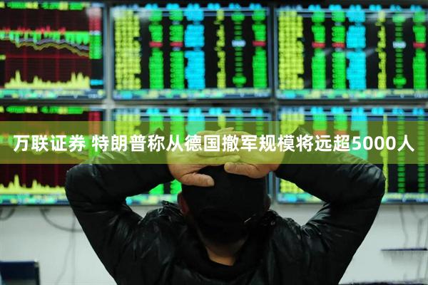 万联证券 特朗普称从德国撤军规模将远超5000人