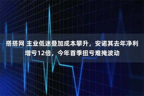 搭搭网 主业低迷叠加成本攀升，安诺其去年净利增亏12倍，今年首季扭亏难掩波动